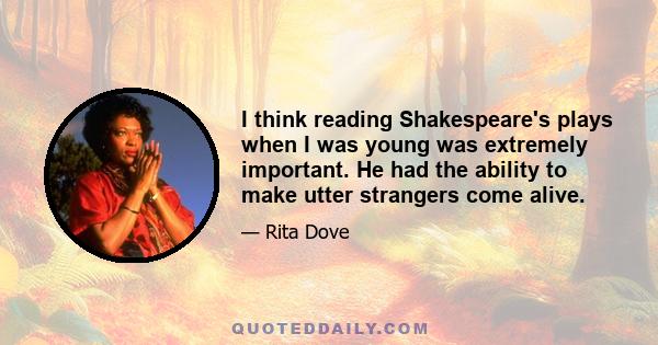 I think reading Shakespeare's plays when I was young was extremely important. He had the ability to make utter strangers come alive.