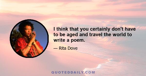 I think that you certainly don't have to be aged and travel the world to write a poem.