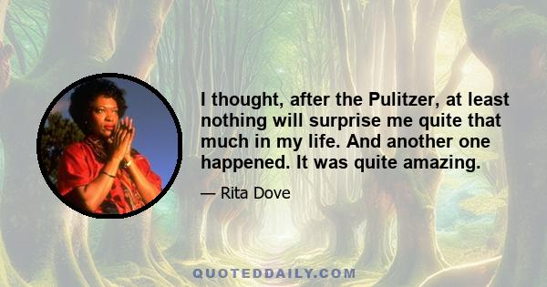 I thought, after the Pulitzer, at least nothing will surprise me quite that much in my life. And another one happened. It was quite amazing.
