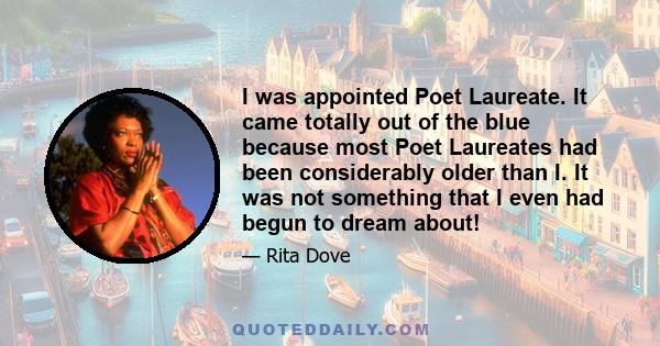 I was appointed Poet Laureate. It came totally out of the blue because most Poet Laureates had been considerably older than I. It was not something that I even had begun to dream about!