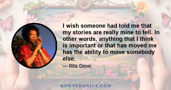 I wish someone had told me that my stories are really mine to tell. In other words, anything that I think is important or that has moved me has the ability to move somebody else.