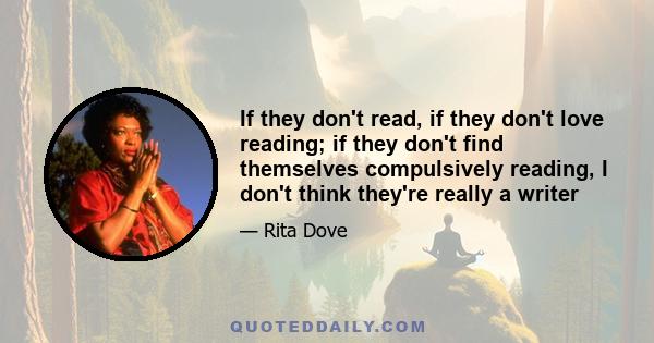 If they don't read, if they don't love reading; if they don't find themselves compulsively reading, I don't think they're really a writer