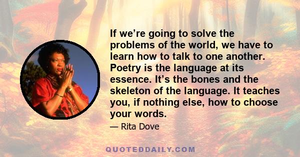 If we’re going to solve the problems of the world, we have to learn how to talk to one another. Poetry is the language at its essence. It’s the bones and the skeleton of the language. It teaches you, if nothing else,