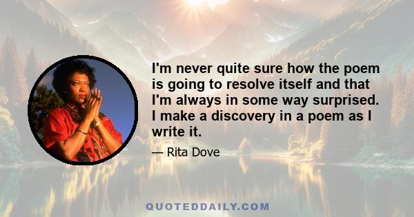 I'm never quite sure how the poem is going to resolve itself and that I'm always in some way surprised. I make a discovery in a poem as I write it.