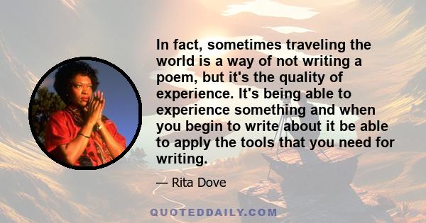 In fact, sometimes traveling the world is a way of not writing a poem, but it's the quality of experience. It's being able to experience something and when you begin to write about it be able to apply the tools that you 