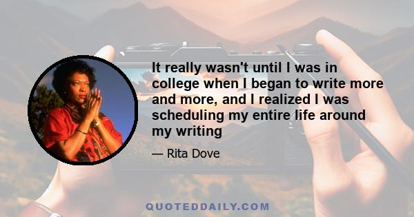 It really wasn't until I was in college when I began to write more and more, and I realized I was scheduling my entire life around my writing