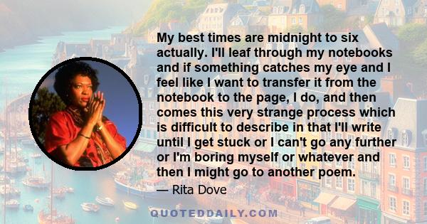 My best times are midnight to six actually. I'll leaf through my notebooks and if something catches my eye and I feel like I want to transfer it from the notebook to the page, I do, and then comes this very strange