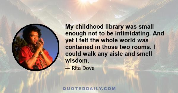 My childhood library was small enough not to be intimidating. And yet I felt the whole world was contained in those two rooms. I could walk any aisle and smell wisdom.