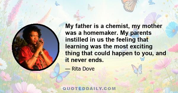 My father is a chemist, my mother was a homemaker. My parents instilled in us the feeling that learning was the most exciting thing that could happen to you, and it never ends.