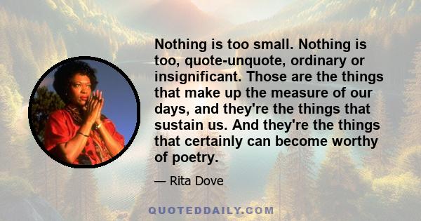 Nothing is too small. Nothing is too, quote-unquote, ordinary or insignificant. Those are the things that make up the measure of our days, and they're the things that sustain us. And they're the things that certainly