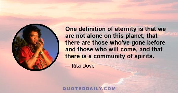 One definition of eternity is that we are not alone on this planet, that there are those who've gone before and those who will come, and that there is a community of spirits.