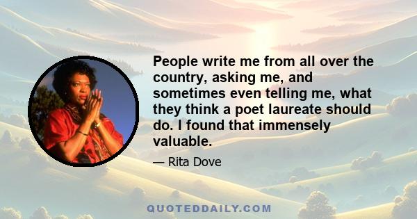 People write me from all over the country, asking me, and sometimes even telling me, what they think a poet laureate should do. I found that immensely valuable.