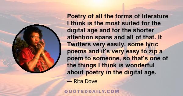 Poetry of all the forms of literature I think is the most suited for the digital age and for the shorter attention spans and all of that. It Twitters very easily, some lyric poems and it's very easy to zip a poem to