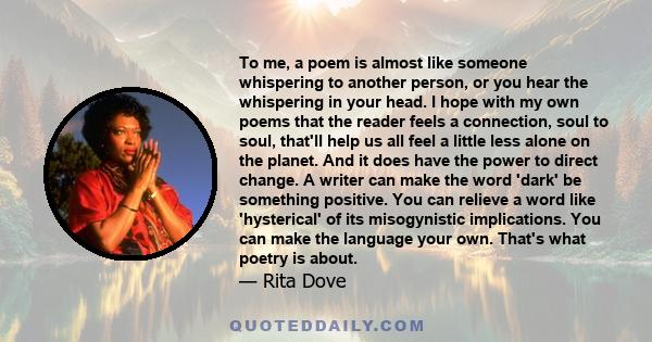 To me, a poem is almost like someone whispering to another person, or you hear the whispering in your head. I hope with my own poems that the reader feels a connection, soul to soul, that'll help us all feel a little