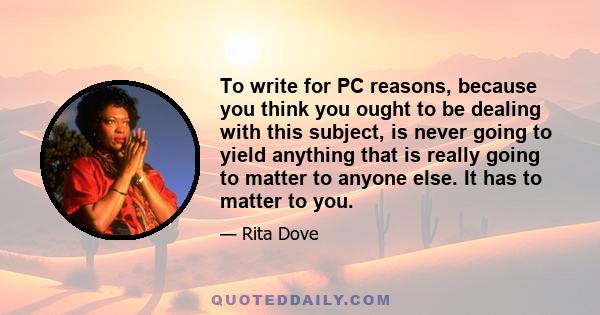 To write for PC reasons, because you think you ought to be dealing with this subject, is never going to yield anything that is really going to matter to anyone else. It has to matter to you.