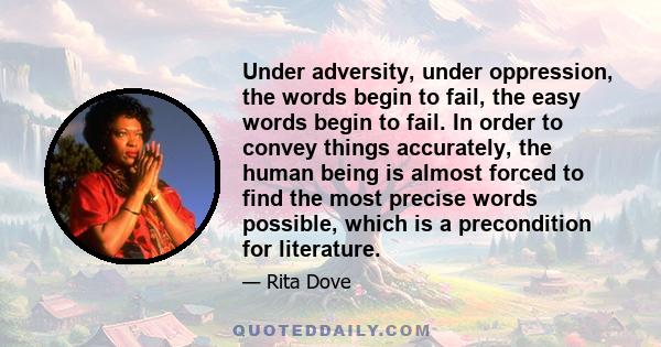 Under adversity, under oppression, the words begin to fail, the easy words begin to fail. In order to convey things accurately, the human being is almost forced to find the most precise words possible, which is a