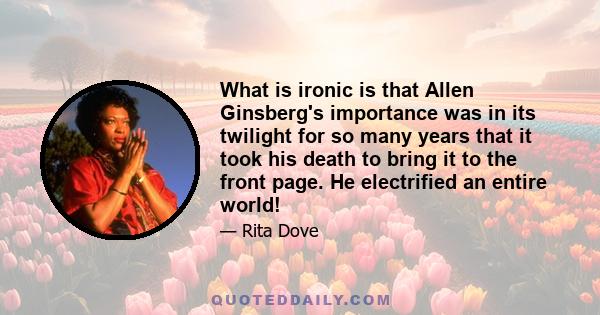 What is ironic is that Allen Ginsberg's importance was in its twilight for so many years that it took his death to bring it to the front page. He electrified an entire world!