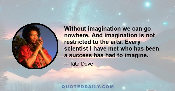 Without imagination we can go nowhere. And imagination is not restricted to the arts. Every scientist I have met who has been a success has had to imagine.