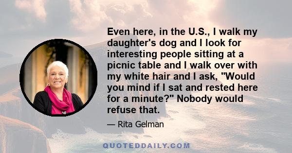 Even here, in the U.S., I walk my daughter's dog and I look for interesting people sitting at a picnic table and I walk over with my white hair and I ask, Would you mind if I sat and rested here for a minute? Nobody