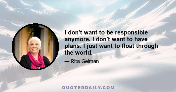 I don't want to be responsible anymore. I don't want to have plans. I just want to float through the world.