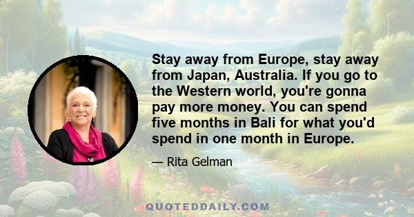 Stay away from Europe, stay away from Japan, Australia. If you go to the Western world, you're gonna pay more money. You can spend five months in Bali for what you'd spend in one month in Europe.