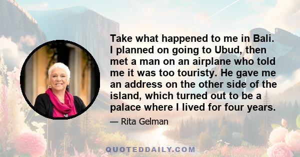 Take what happened to me in Bali. I planned on going to Ubud, then met a man on an airplane who told me it was too touristy. He gave me an address on the other side of the island, which turned out to be a palace where I 