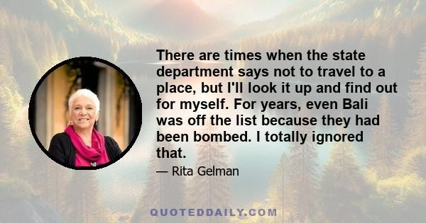 There are times when the state department says not to travel to a place, but I'll look it up and find out for myself. For years, even Bali was off the list because they had been bombed. I totally ignored that.