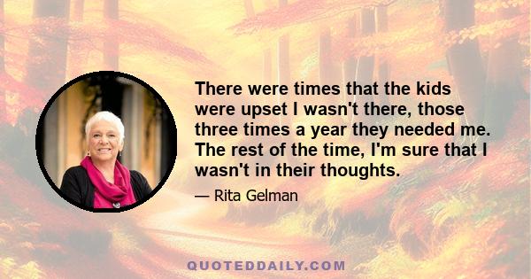 There were times that the kids were upset I wasn't there, those three times a year they needed me. The rest of the time, I'm sure that I wasn't in their thoughts.