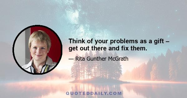 Think of your problems as a gift – get out there and fix them.