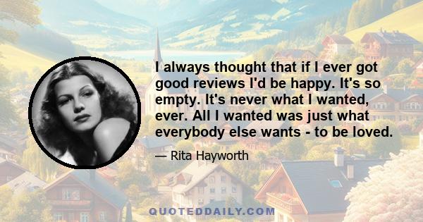 I always thought that if I ever got good reviews I'd be happy. It's so empty. It's never what I wanted, ever. All I wanted was just what everybody else wants - to be loved.