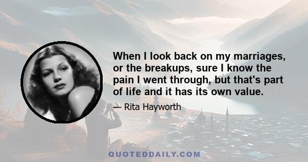 When I look back on my marriages, or the breakups, sure I know the pain I went through, but that's part of life and it has its own value.