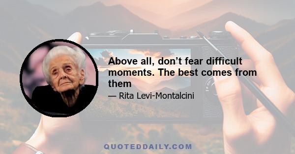 Above all, don’t fear difficult moments. The best comes from them