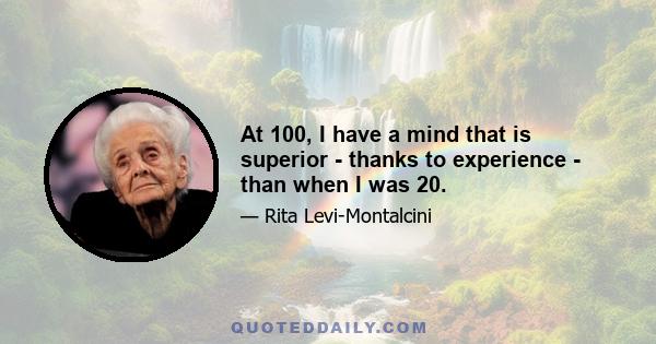 At 100, I have a mind that is superior - thanks to experience - than when I was 20.