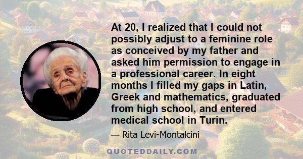 At 20, I realized that I could not possibly adjust to a feminine role as conceived by my father and asked him permission to engage in a professional career. In eight months I filled my gaps in Latin, Greek and