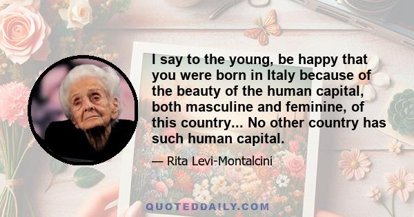 I say to the young, be happy that you were born in Italy because of the beauty of the human capital, both masculine and feminine, of this country... No other country has such human capital.