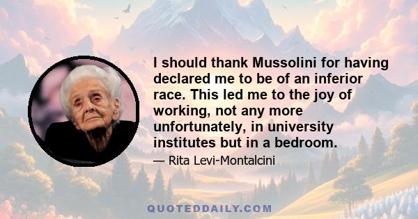 I should thank Mussolini for having declared me to be of an inferior race. This led me to the joy of working, not any more unfortunately, in university institutes but in a bedroom.