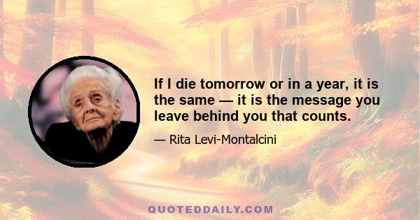 If I die tomorrow or in a year, it is the same — it is the message you leave behind you that counts.