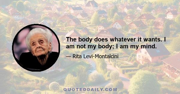 The body does whatever it wants. I am not my body; I am my mind.