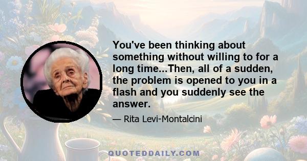 You've been thinking about something without willing to for a long time...Then, all of a sudden, the problem is opened to you in a flash and you suddenly see the answer.