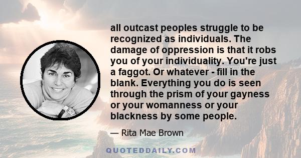 all outcast peoples struggle to be recognized as individuals. The damage of oppression is that it robs you of your individuality. You're just a faggot. Or whatever - fill in the blank. Everything you do is seen through