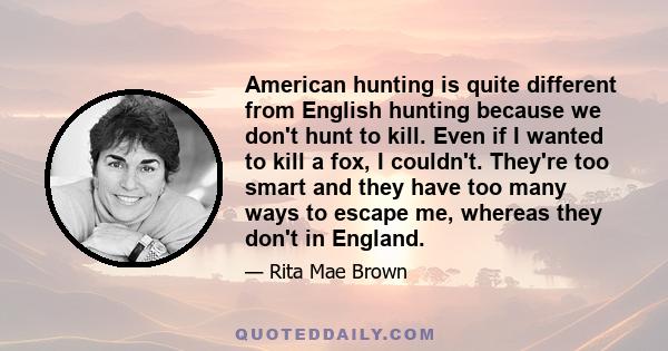 American hunting is quite different from English hunting because we don't hunt to kill. Even if I wanted to kill a fox, I couldn't. They're too smart and they have too many ways to escape me, whereas they don't in