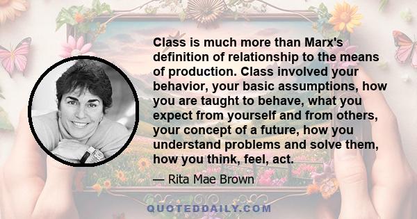 Class is much more than Marx's definition of relationship to the means of production. Class involved your behavior, your basic assumptions, how you are taught to behave, what you expect from yourself and from others,