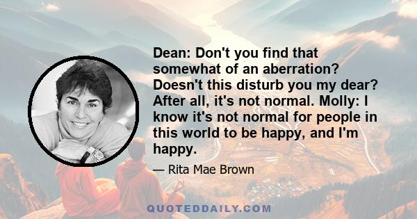 Dean: Don't you find that somewhat of an aberration? Doesn't this disturb you my dear? After all, it's not normal. Molly: I know it's not normal for people in this world to be happy, and I'm happy.