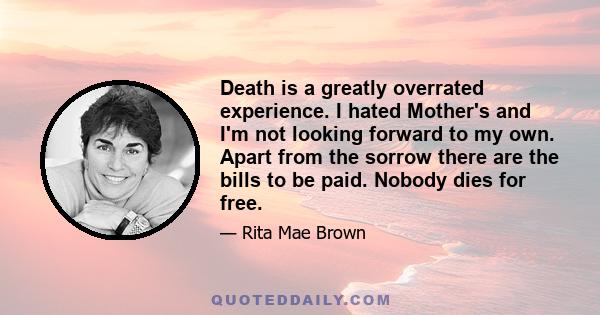 Death is a greatly overrated experience. I hated Mother's and I'm not looking forward to my own. Apart from the sorrow there are the bills to be paid. Nobody dies for free.