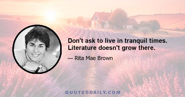 Don't ask to live in tranquil times. Literature doesn't grow there.