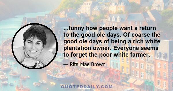 ...funny how people want a return to the good ole days. Of coarse the good ole days of being a rich white plantation owner. Everyone seems to forget the poor white farmer.