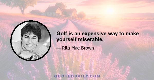 Golf is an expensive way to make yourself miserable.