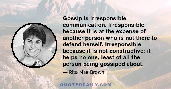 Gossip is irresponsible communication. Irresponsible because it is at the expense of another person who is not there to defend herself. Irresponsible because it is not constructive: it helps no one, least of all the