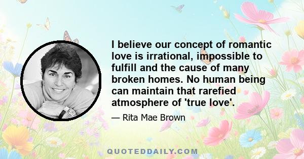 I believe our concept of romantic love is irrational, impossible to fulfill and the cause of many broken homes. No human being can maintain that rarefied atmosphere of 'true love'.