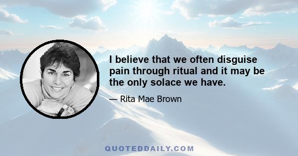 I believe that we often disguise pain through ritual and it may be the only solace we have.